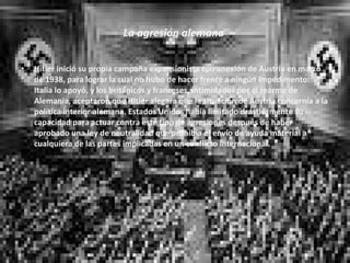 La agresión alemana  Hitler inició su propia campaña expansionista con anexión de Austria en marzo de 1938, para lograr la cual no hubo de hacer frente a ningún impedimento: Italia lo apoyó, y los británicos y franceses, intimidados por el rearme de Alemania, aceptaron que Hitler alegara que la situación de Austria concernía a la política interior alemana. Estados Unidos había limitado drásticamente su capacidad para actuar contra este tipo de agresiones después de haber aprobado una ley de neutralidad que prohibía el envío de ayuda material a cualquiera de las partes implicadas en un conflicto internacional. 