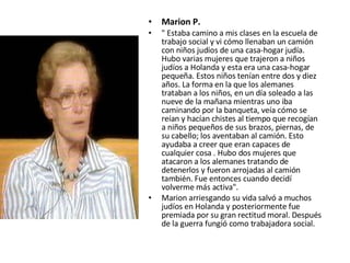 Marion P. " Estaba camino a mis clases en la escuela de trabajo social y vi cómo llenaban un camión con niños judíos de una casa-hogar judía. Hubo varias mujeres que trajeron a niños judíos a Holanda y esta era una casa-hogar pequeña. Estos niños tenían entre dos y diez años. La forma en la que los alemanes trataban a los niños, en un día soleado a las nueve de la mañana mientras uno iba caminando por la banqueta, veía cómo se reían y hacían chistes al tiempo que recogían a niños pequeños de sus brazos, piernas, de su cabello; los aventaban al camión. Esto ayudaba a creer que eran capaces de cualquier cosa . Hubo dos mujeres que atacaron a los alemanes tratando de detenerlos y fueron arrojadas al camión también. Fue entonces cuando decidí volverme más activa". Marion arriesgando su vida salvó a muchos judíos en Holanda y posteriormente fue premiada por su gran rectitud moral. Después de la guerra fungió como trabajadora social. 