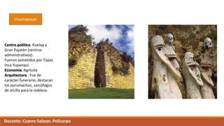 Chachapoyas
Centro político. Kuelap y
Gran Pajatén (centros
administrativos).
Fueron sometidos por Túpac
Inca Yupanqui.
Economía. Agrícola
Arquitectura . Fue de
carácter funerario, destacan
los purumachus, sarcófagos
de arcilla para la nobleza.
Docente: Ccanre Salazar, Policarpo
 