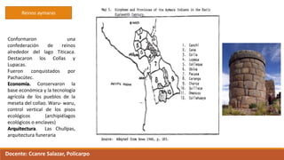 Reinos aymaras
Conformaron una
confederación de reinos
alrededor del lago Titicaca.
Destacaron los Collas y
Lupacas.
Fueron conquistados por
Pachacútec.
Economía. Conservaron la
base económica y la tecnología
agrícola de los pueblos de la
meseta del collao. Waru- waru,
control vertical de los pisos
ecológicos (archipiélagos
ecológicos o enclaves)
Arquitectura. Las Chullpas,
arquitectura funeraria
Docente: Ccanre Salazar, Policarpo
 