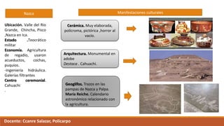 Nazca
Ubicación. Valle del Río
Grande, Chincha, Pisco
,Nazca en Ica.
Estado .Teocrático
militar
Economía. Agricultura
de regadío, usaron
acueductos, cochas,
puquios.
-Ingeniería hidráulica.
Galerías filtrantes
Centro ceremonial.
Cahuachi
.
Manifestaciones culturales
Cerámica. Muy elaborada,
polícroma, pictórica ,horror al
vacío.
Arquitectura. Monumental en
adobe
Destaca . Cahuachi.
Geoglífos. Trazos en las
pampas de Nazca y Palpa.
María Reiche. Calendario
astronómico relacionado con
la agricultura.
Docente: Ccanre Salazar, Policarpo
 