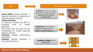 Wari
Centro político. Estado centralista y
expansivo militarista. Su capital fue la
ciudad de Viñaque ( Huanta)
Carácter del Estado
G. Lumbreras. Sostiene que Wari se
constituyó como un imperio
panandino.
Ruth Shady. Wari fue parte de una
confederación de estados regionales
ligados al comercio.
Urbanismo. Mejores planificadores
urbanísticos.
Economía. Agrícola, ganadera, y
desarrollo del comercio.
Manifestaciones culturales
Cerámica. Polícroma, Robles
Moqo fue el estilo principal. -
Destacaron los tazones
ceremoniales.
Ideología o Religión. Dios
Wiracocha
Arquitectura. Construyeron
ciudades o cabeceras de
región. Ejemplo Pikillacta.
Docente: Ccanre Salazar, Policarpo
 