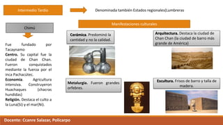 Intermedio Tardío Denominada también Estados regionales(Lumbreras
Chimú
Fue fundado por
Tacaynamo
Centro. Su capital fue la
ciudad de Chan Chan.
Fueron conquistados
mediante la fuerza por el
inca Pachacútec.
Economía. Agricultura
intensiva. Construyeron
Huachaques (chacras
hundidas)
Religión. Destaca el culto a
la Luna(Si) y el mar(Ni).
Manifestaciones culturales
Cerámica. Predominó la
cantidad y no la calidad.
Metalurgia. Fueron grandes
orfebres.
Arquitectura. Destaca la ciudad de
Chan Chan (la ciudad de barro más
grande de América)
Escultura. Frisos de barro y talla de
madera.
Docente: Ccanre Salazar, Policarpo
 