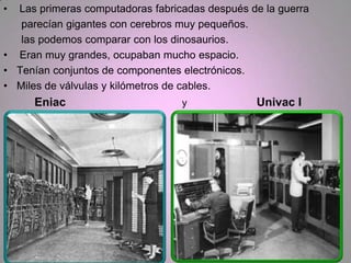 • Las primeras computadoras fabricadas después de la guerra
   parecían gigantes con cerebros muy pequeños.
   las podemos comparar con los dinosaurios.
• Eran muy grandes, ocupaban mucho espacio.
• Tenían conjuntos de componentes electrónicos.
• Miles de válvulas y kilómetros de cables.
     Eniac                        y             Univac I
 