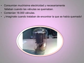 • Consumían muchísima electricidad y necesariamente
  fallaban cuando las válvulas se quemaban.
• Contenían 18.000 válvulas.
• ¡ Imagínate cuando trataban de encontrar la que se había quemado!
 