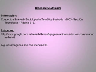 Bibliografía utilizada

Información:
Conceptual Manual- Enciclopedia Temática Ilustrada -2003- Sección
   Tecnología – Página 615.

Imágenes:
http://www.google.com.ar/search?hl=es&q=generaciones+de+las+computador
   as&revid

Algunas imágenes son con licencia CC.
 