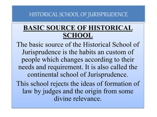 HISTORICAL SCHOOL OF JURISPRUDENCE
BASIC SOURCE OF HISTORICAL
SCHOOL
The basic source of the Historical School of
Jurisprudence is the habits an custom of
people which changes according to their
needs and requirement. It is also called the
continental school of Jurisprudence.
This school rejects the ideas of formation of
law by judges and the origin from some
divine relevance.
 