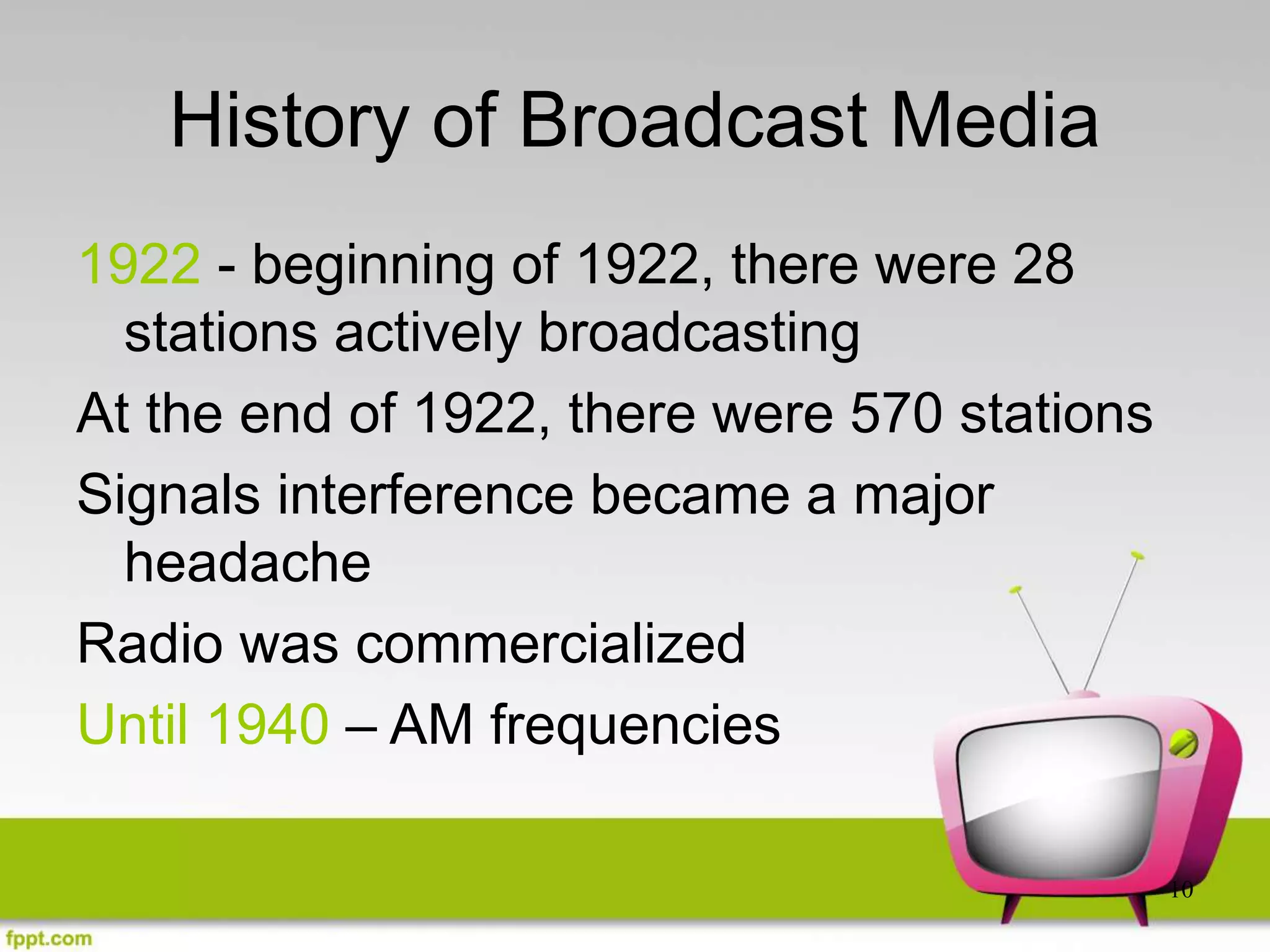 10
History of Broadcast Media
1922 - beginning of 1922, there were 28
stations actively broadcasting
At the end of 1922, there were 570 stations
Signals interference became a major
headache
Radio was commercialized
Until 1940 – AM frequencies
 