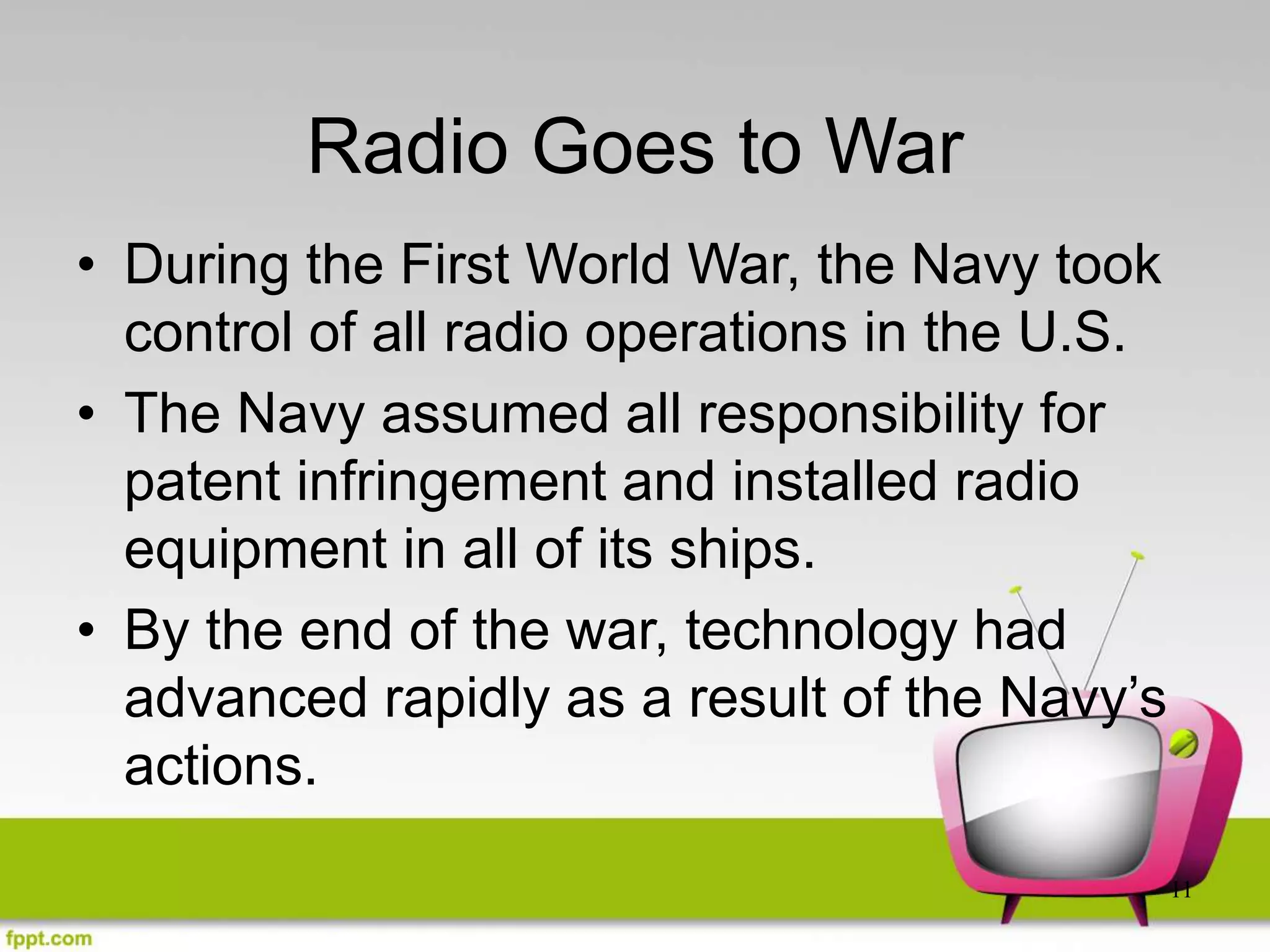 11
Radio Goes to War
• During the First World War, the Navy took
control of all radio operations in the U.S.
• The Navy assumed all responsibility for
patent infringement and installed radio
equipment in all of its ships.
• By the end of the war, technology had
advanced rapidly as a result of the Navy’s
actions.
 
