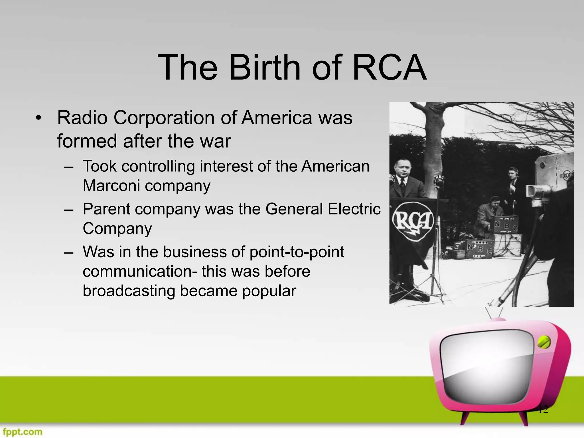 12
The Birth of RCA
• Radio Corporation of America was
formed after the war
– Took controlling interest of the American
Marconi company
– Parent company was the General Electric
Company
– Was in the business of point-to-point
communication- this was before
broadcasting became popular
 