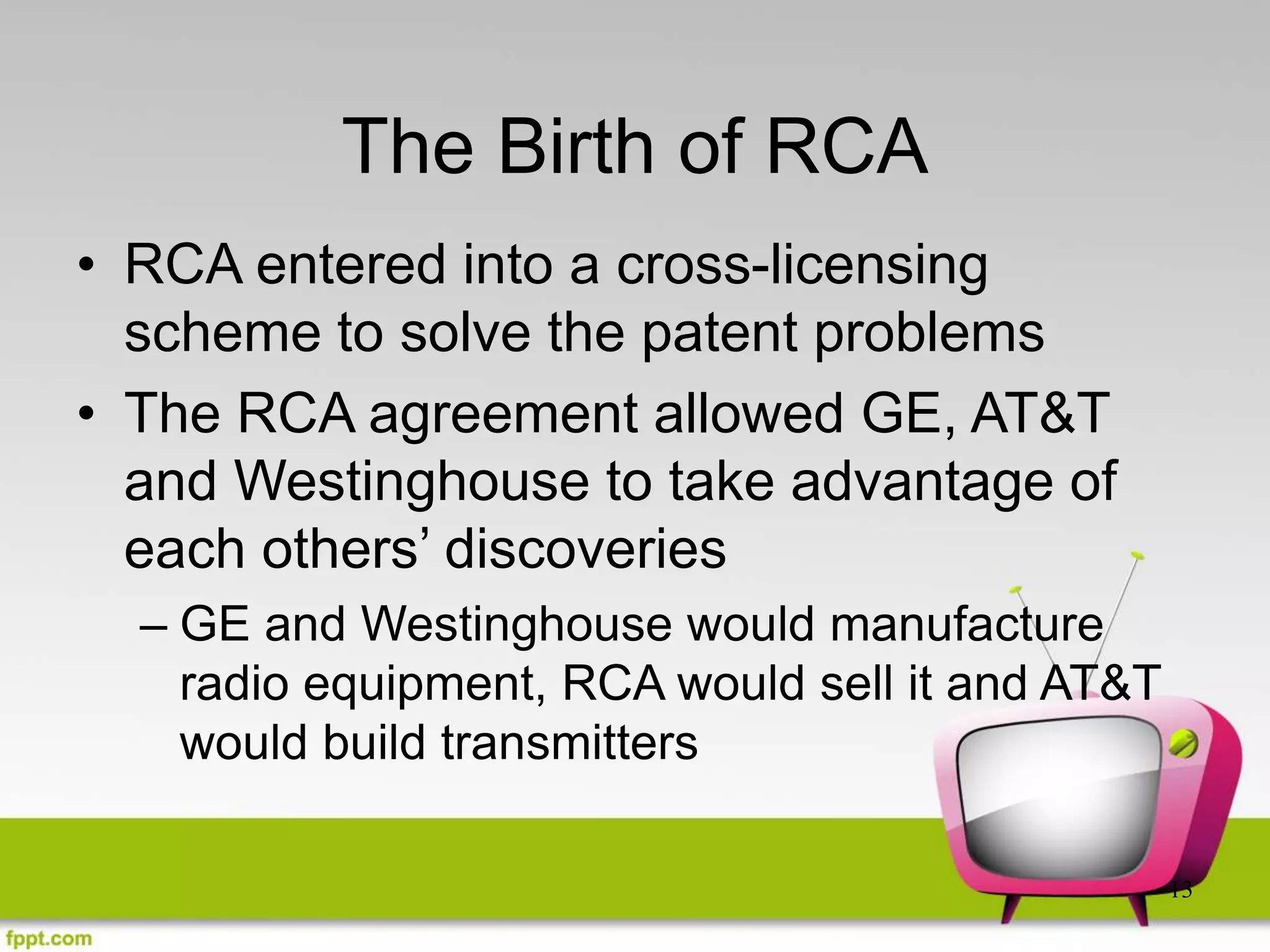 13
The Birth of RCA
• RCA entered into a cross-licensing
scheme to solve the patent problems
• The RCA agreement allowed GE, AT&T
and Westinghouse to take advantage of
each others’ discoveries
– GE and Westinghouse would manufacture
radio equipment, RCA would sell it and AT&T
would build transmitters
 