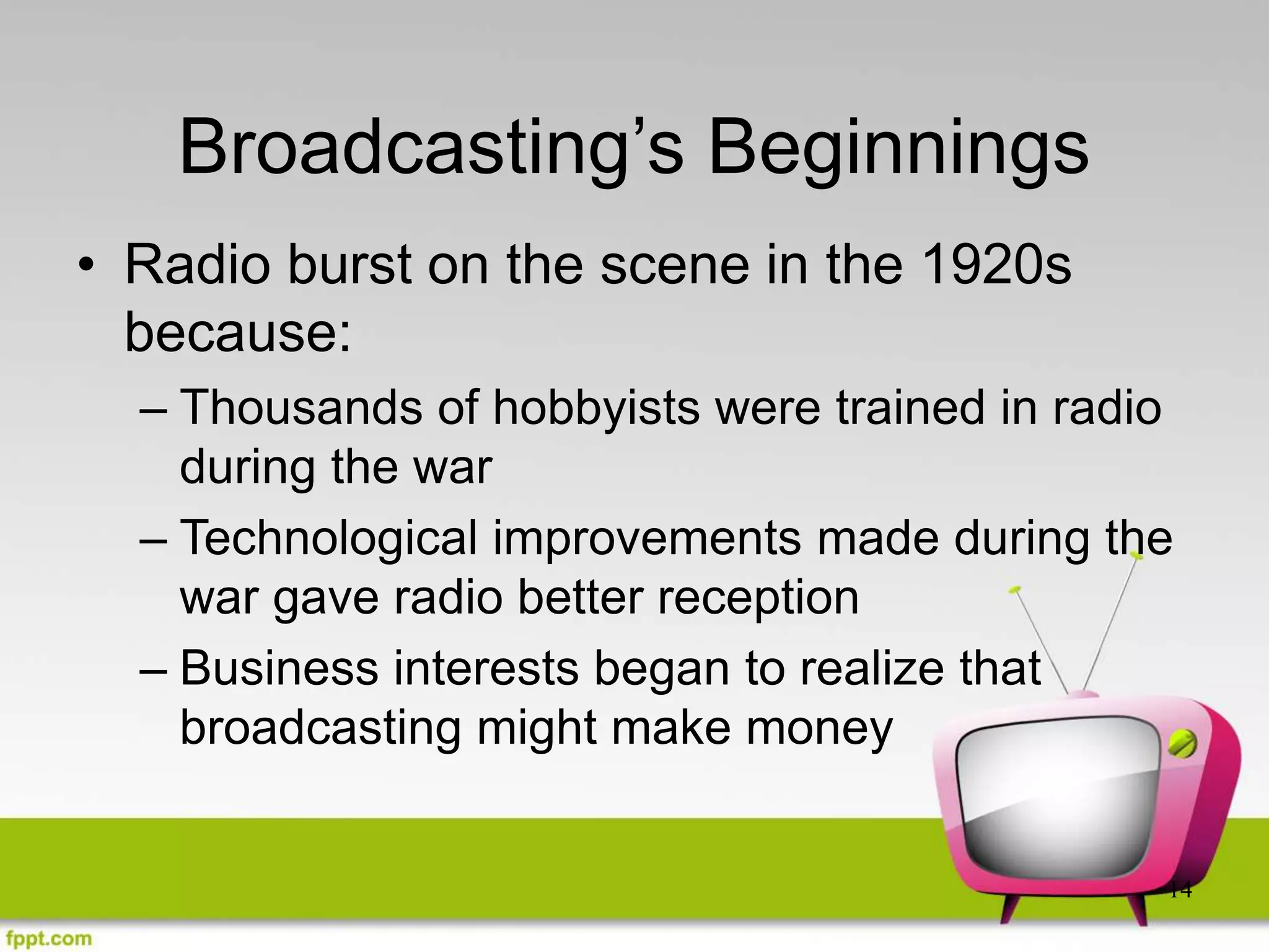 14
Broadcasting’s Beginnings
• Radio burst on the scene in the 1920s
because:
– Thousands of hobbyists were trained in radio
during the war
– Technological improvements made during the
war gave radio better reception
– Business interests began to realize that
broadcasting might make money
 