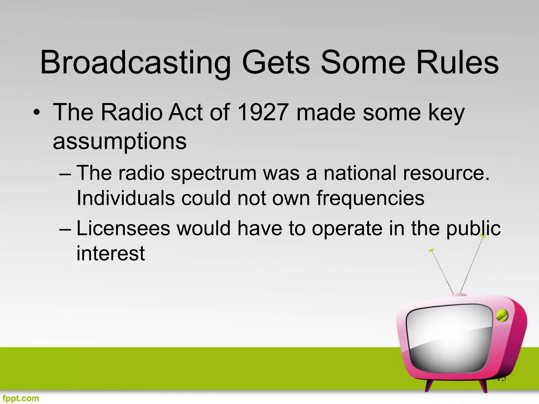 15
Broadcasting Gets Some Rules
• The Radio Act of 1927 made some key
assumptions
– The radio spectrum was a national resource.
Individuals could not own frequencies
– Licensees would have to operate in the public
interest
 