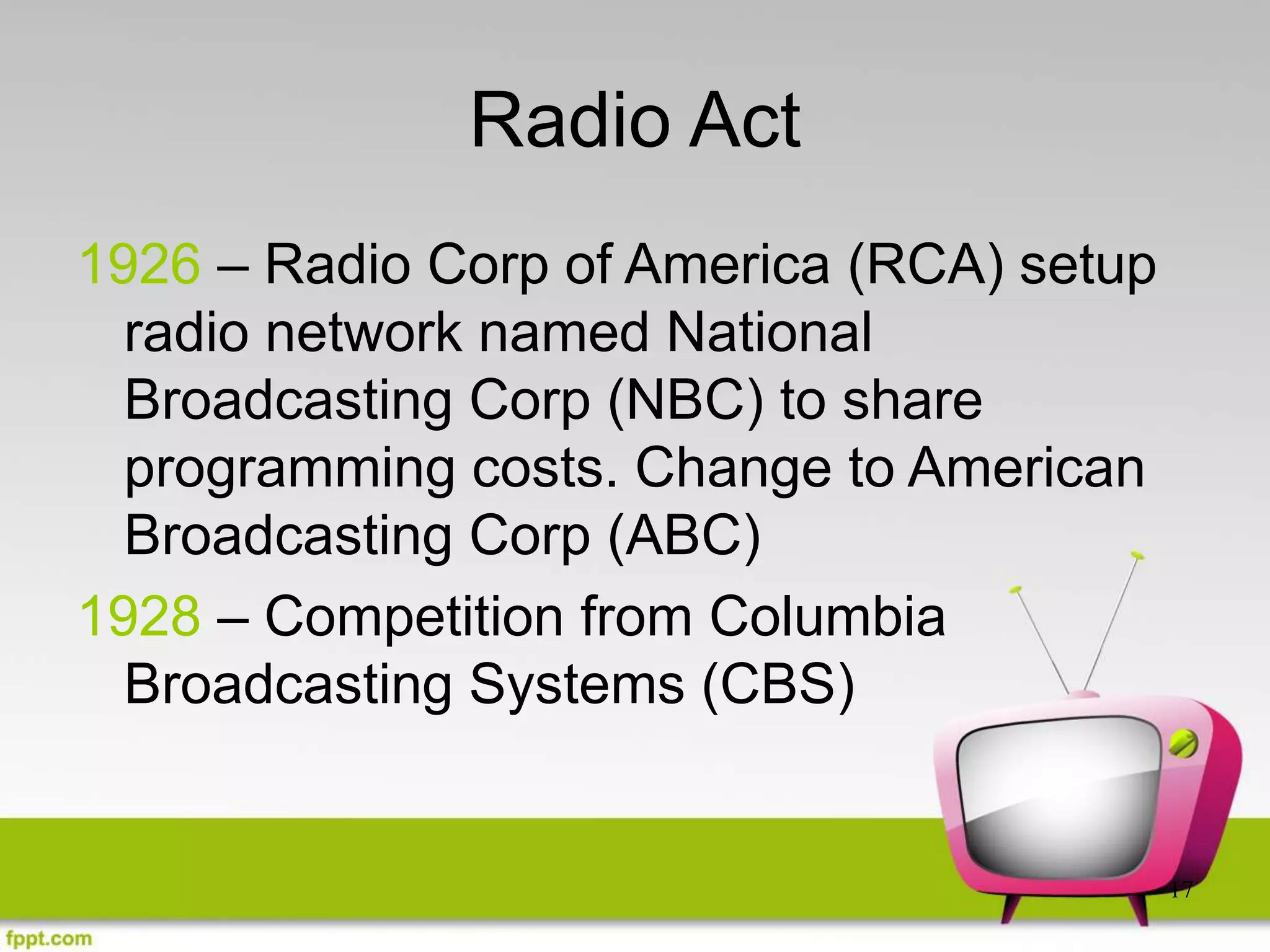 17
Radio Act
1926 – Radio Corp of America (RCA) setup
radio network named National
Broadcasting Corp (NBC) to share
programming costs. Change to American
Broadcasting Corp (ABC)
1928 – Competition from Columbia
Broadcasting Systems (CBS)
 
