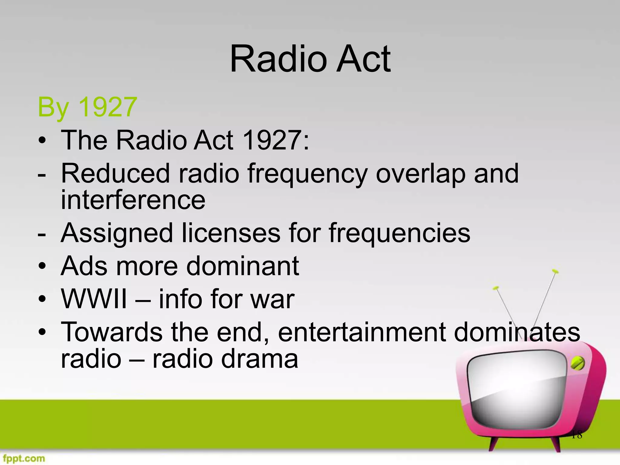 18
Radio Act
By 1927
• The Radio Act 1927:
- Reduced radio frequency overlap and
interference
- Assigned licenses for frequencies
• Ads more dominant
• WWII – info for war
• Towards the end, entertainment dominates
radio – radio drama
 