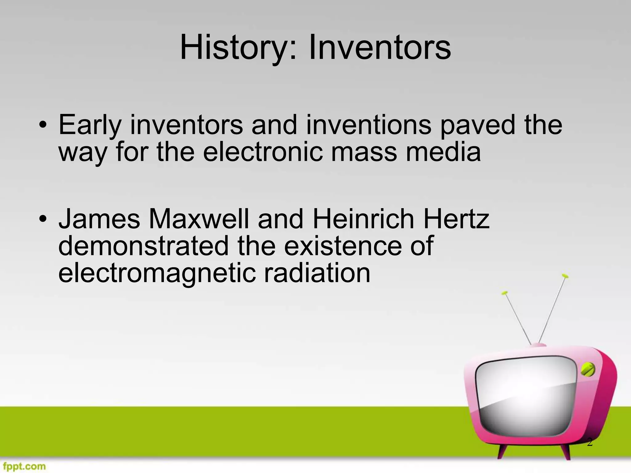 2
History: Inventors
• Early inventors and inventions paved the
way for the electronic mass media
• James Maxwell and Heinrich Hertz
demonstrated the existence of
electromagnetic radiation
 