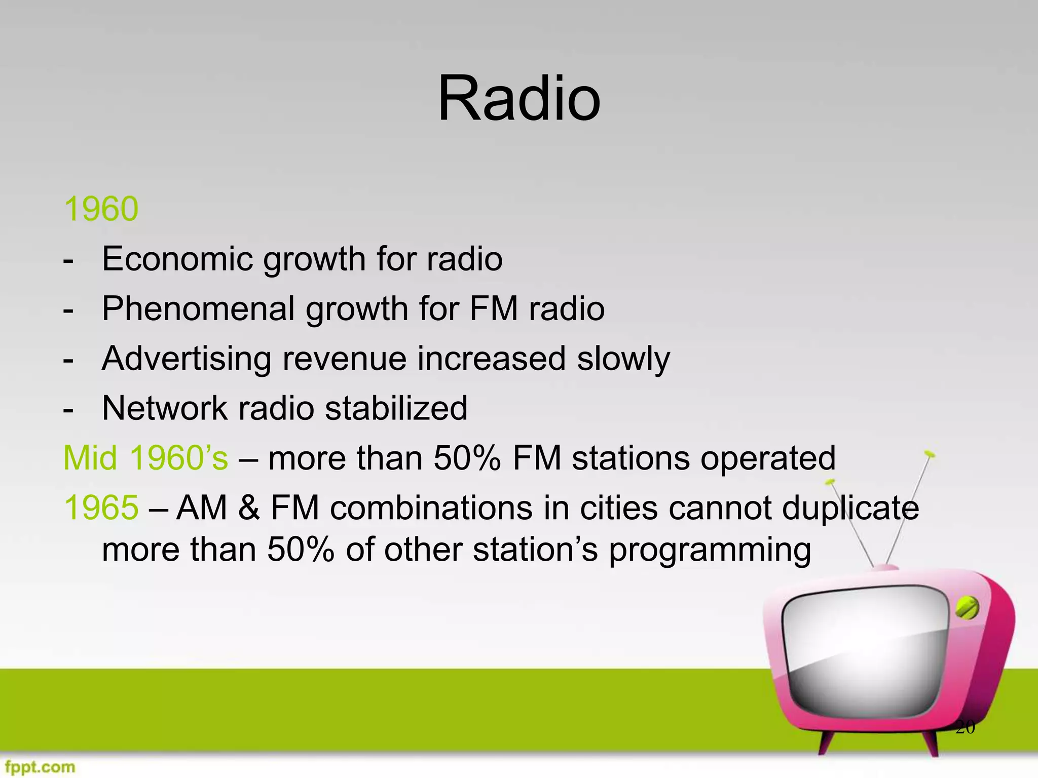 20
Radio
1960
- Economic growth for radio
- Phenomenal growth for FM radio
- Advertising revenue increased slowly
- Network radio stabilized
Mid 1960’s – more than 50% FM stations operated
1965 – AM & FM combinations in cities cannot duplicate
more than 50% of other station’s programming
 