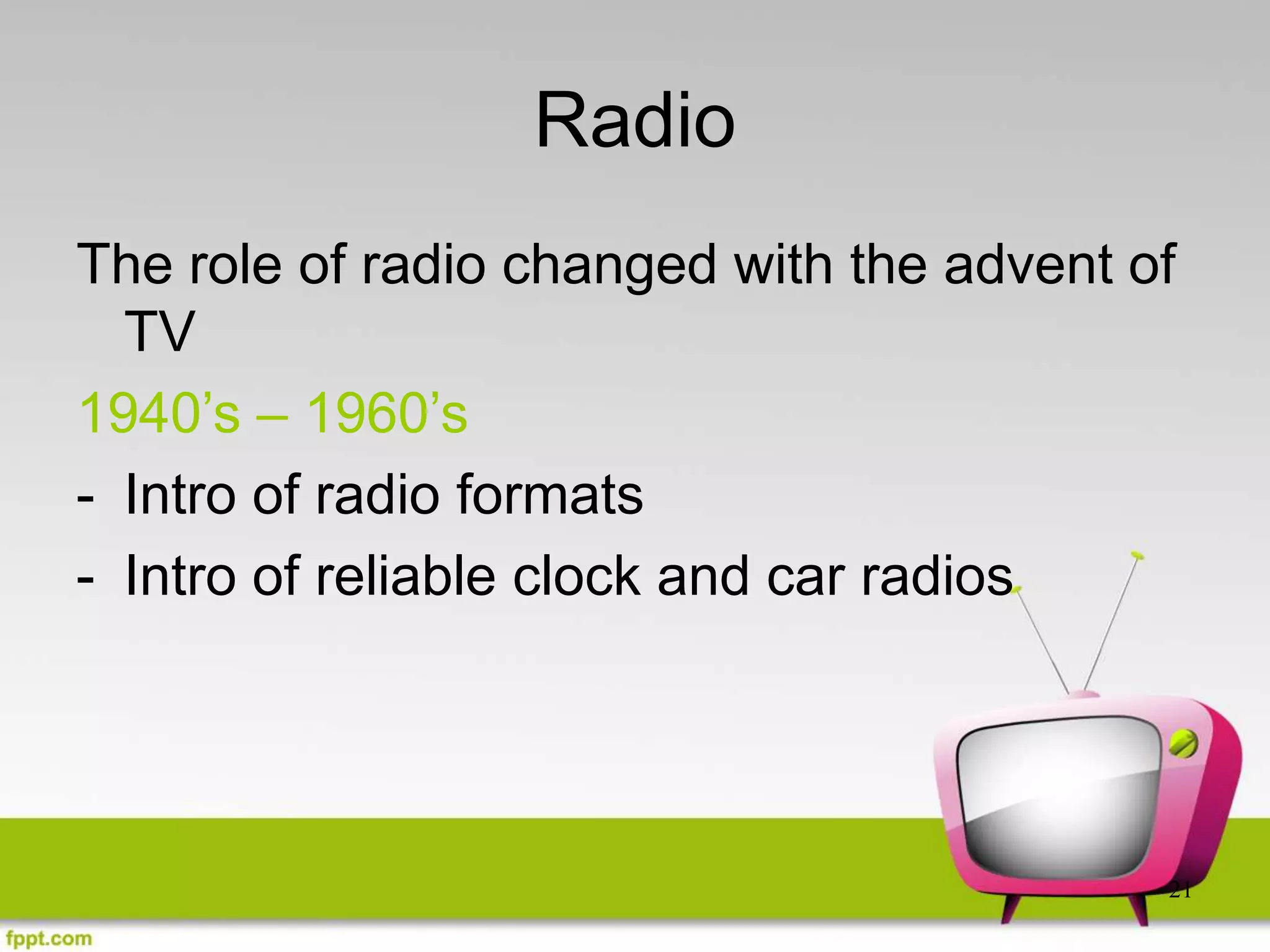 21
Radio
The role of radio changed with the advent of
TV
1940’s – 1960’s
- Intro of radio formats
- Intro of reliable clock and car radios
 
