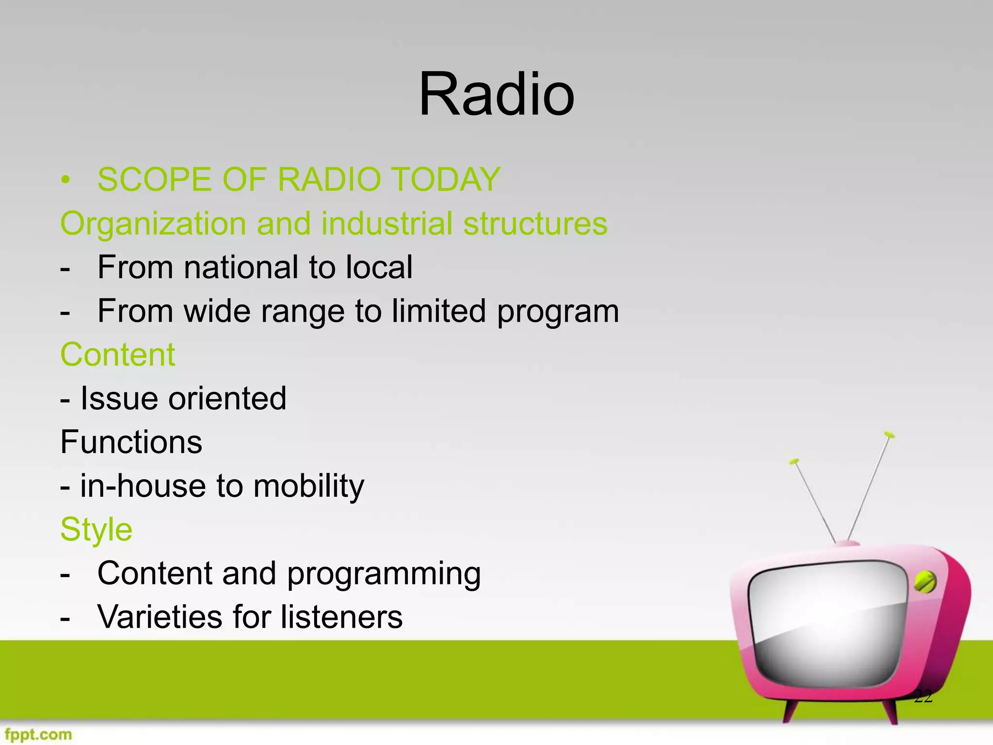 22
Radio
• SCOPE OF RADIO TODAY
Organization and industrial structures
- From national to local
- From wide range to limited program
Content
- Issue oriented
Functions
- in-house to mobility
Style
- Content and programming
- Varieties for listeners
 