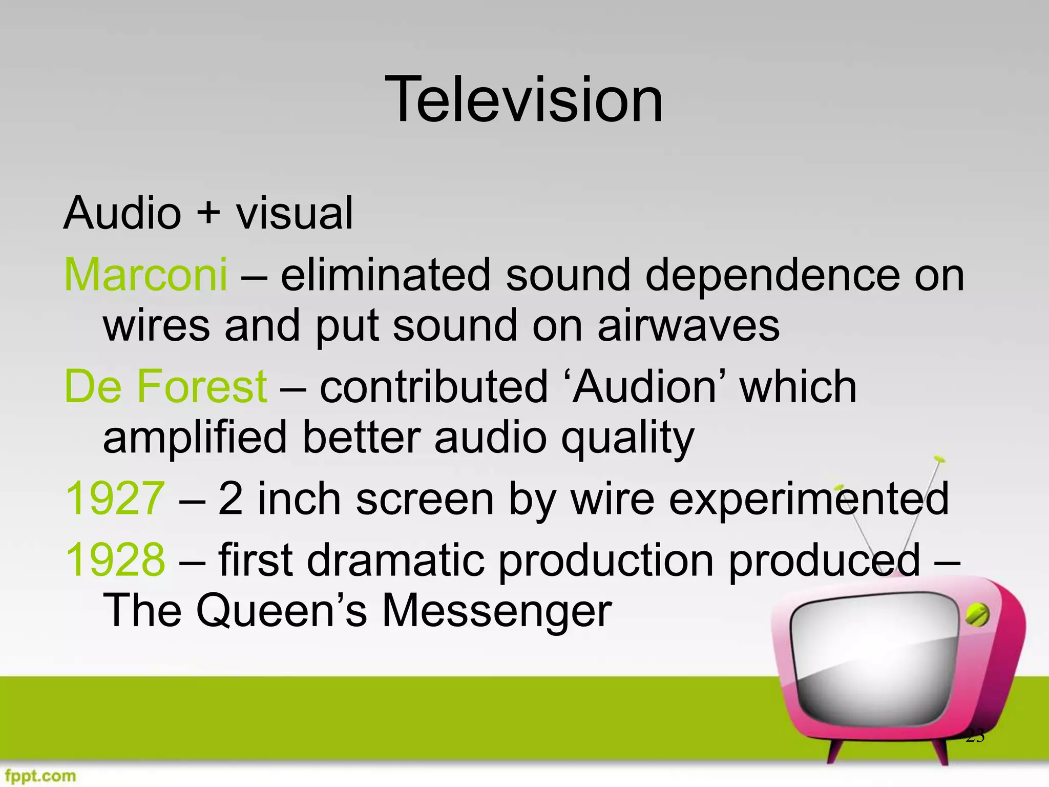 23
Television
Audio + visual
Marconi – eliminated sound dependence on
wires and put sound on airwaves
De Forest – contributed ‘Audion’ which
amplified better audio quality
1927 – 2 inch screen by wire experimented
1928 – first dramatic production produced –
The Queen’s Messenger
 