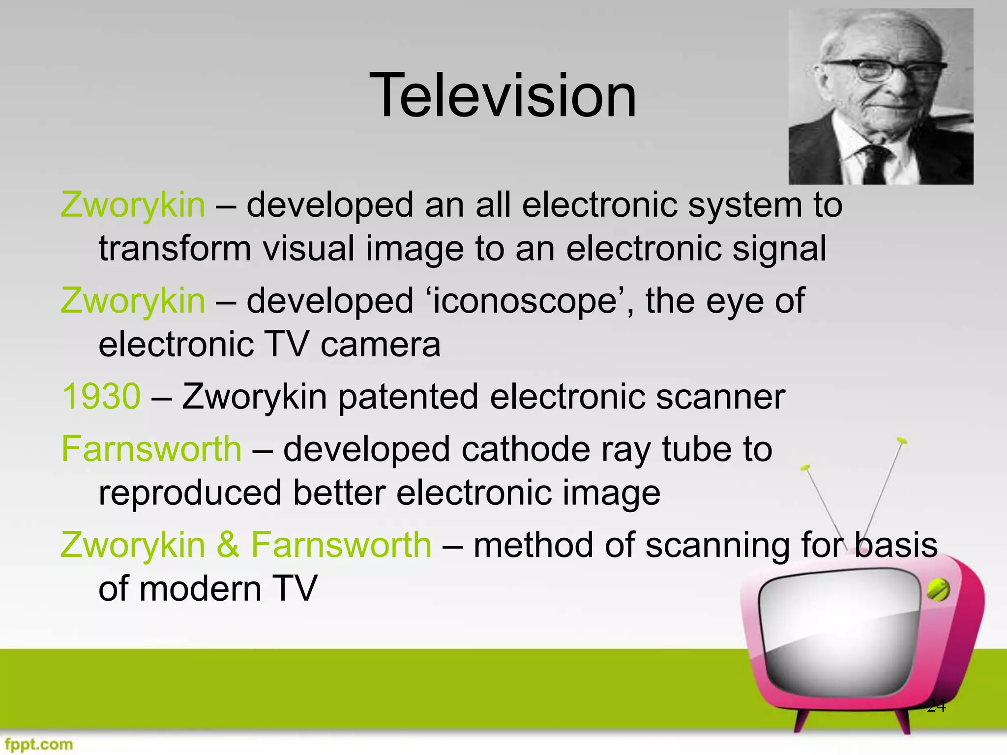 24
Television
Zworykin – developed an all electronic system to
transform visual image to an electronic signal
Zworykin – developed ‘iconoscope’, the eye of
electronic TV camera
1930 – Zworykin patented electronic scanner
Farnsworth – developed cathode ray tube to
reproduced better electronic image
Zworykin & Farnsworth – method of scanning for basis
of modern TV
 