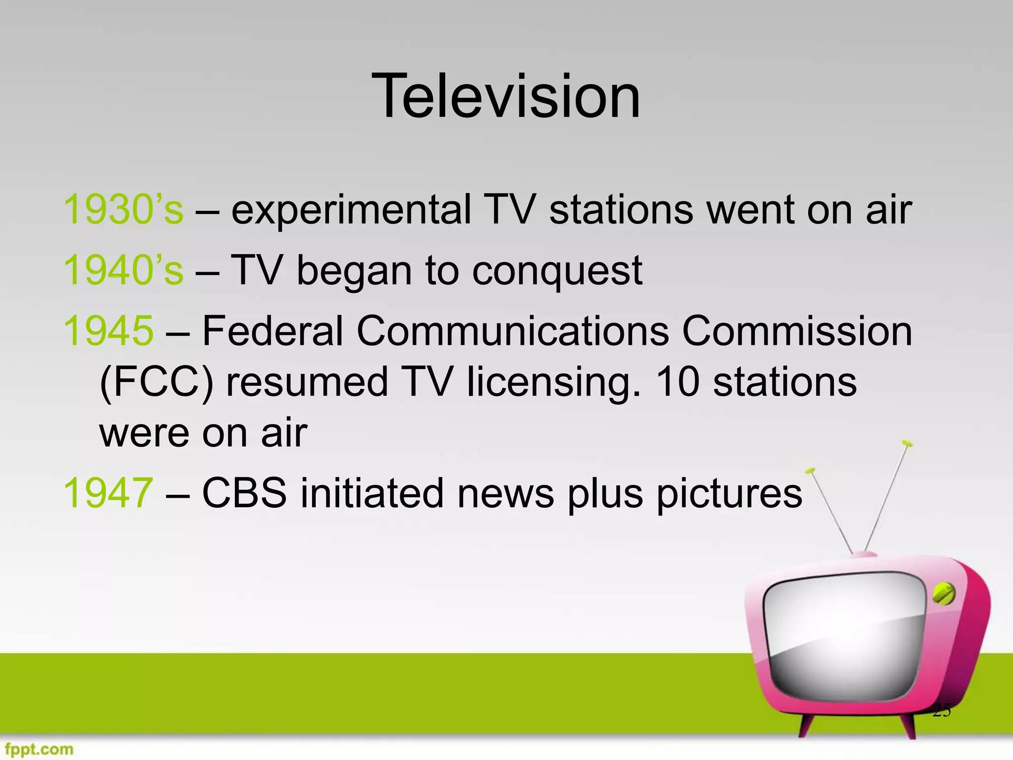25
Television
1930’s – experimental TV stations went on air
1940’s – TV began to conquest
1945 – Federal Communications Commission
(FCC) resumed TV licensing. 10 stations
were on air
1947 – CBS initiated news plus pictures
 