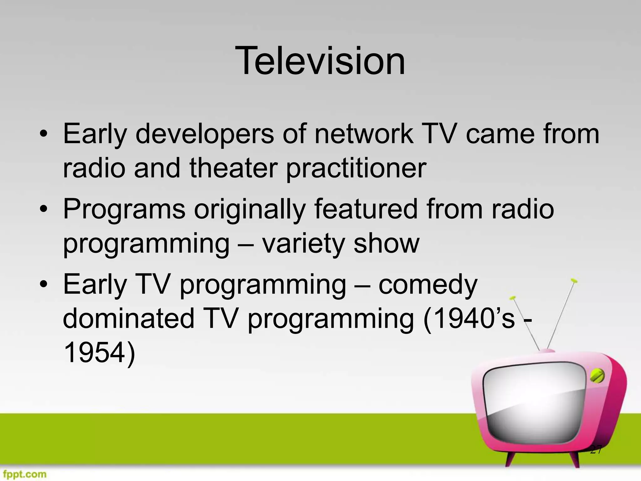 27
Television
• Early developers of network TV came from
radio and theater practitioner
• Programs originally featured from radio
programming – variety show
• Early TV programming – comedy
dominated TV programming (1940’s -
1954)
 