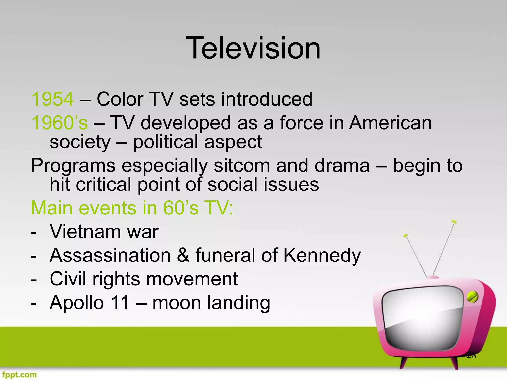 28
Television
1954 – Color TV sets introduced
1960’s – TV developed as a force in American
society – political aspect
Programs especially sitcom and drama – begin to
hit critical point of social issues
Main events in 60’s TV:
- Vietnam war
- Assassination & funeral of Kennedy
- Civil rights movement
- Apollo 11 – moon landing
 