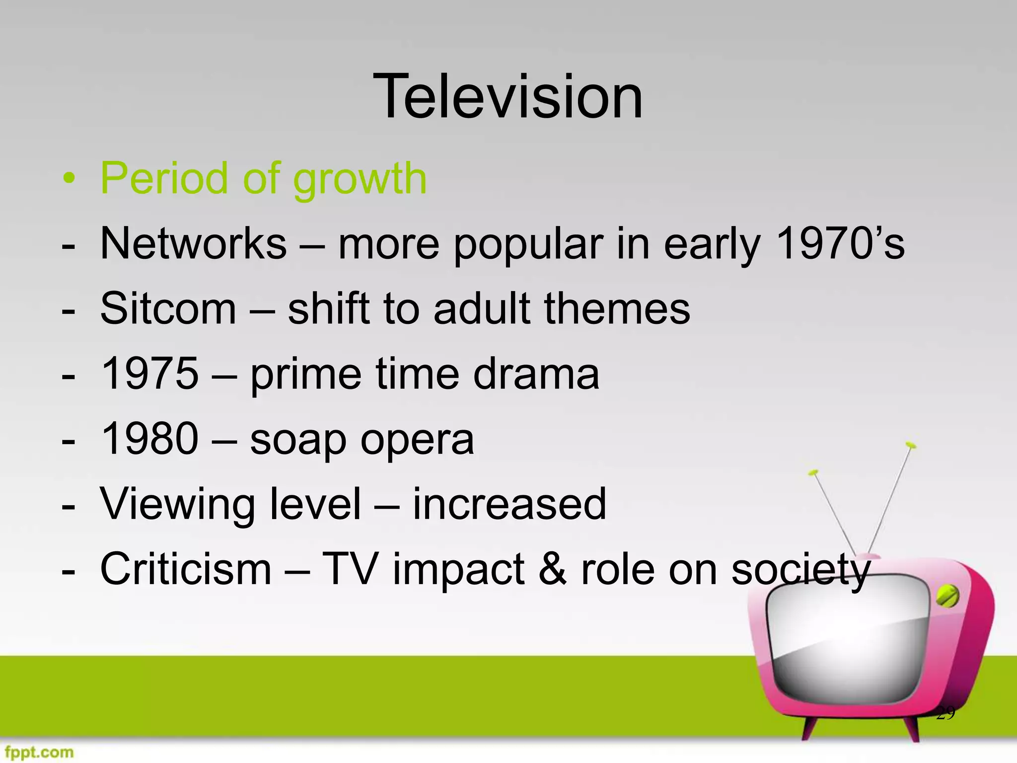 29
Television
• Period of growth
- Networks – more popular in early 1970’s
- Sitcom – shift to adult themes
- 1975 – prime time drama
- 1980 – soap opera
- Viewing level – increased
- Criticism – TV impact & role on society
 