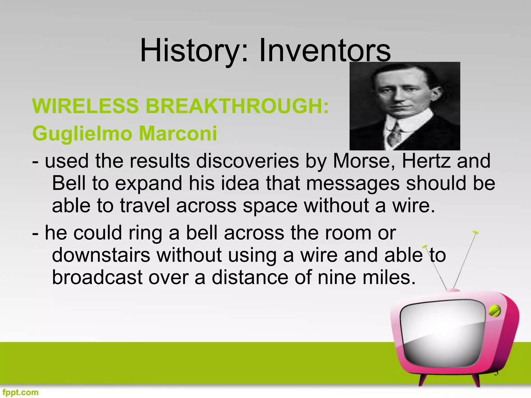 3
History: Inventors
WIRELESS BREAKTHROUGH:
Guglielmo Marconi
- used the results discoveries by Morse, Hertz and
Bell to expand his idea that messages should be
able to travel across space without a wire.
- he could ring a bell across the room or
downstairs without using a wire and able to
broadcast over a distance of nine miles.
 