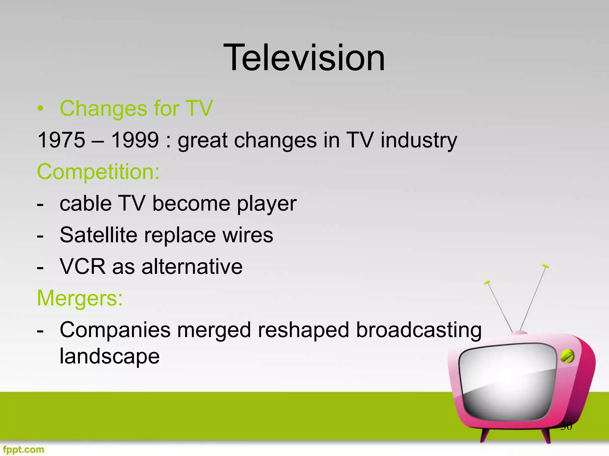 30
Television
• Changes for TV
1975 – 1999 : great changes in TV industry
Competition:
- cable TV become player
- Satellite replace wires
- VCR as alternative
Mergers:
- Companies merged reshaped broadcasting
landscape
 