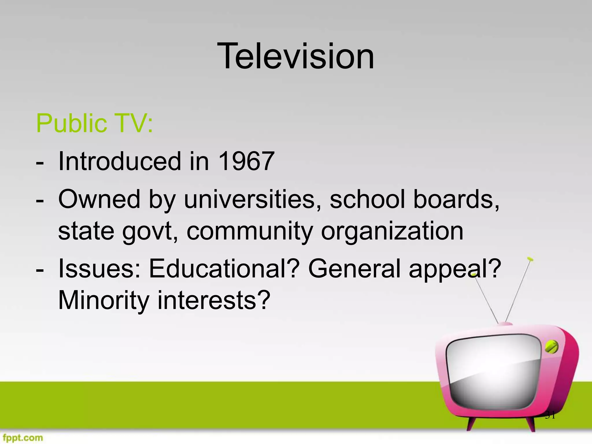 31
Television
Public TV:
- Introduced in 1967
- Owned by universities, school boards,
state govt, community organization
- Issues: Educational? General appeal?
Minority interests?
 
