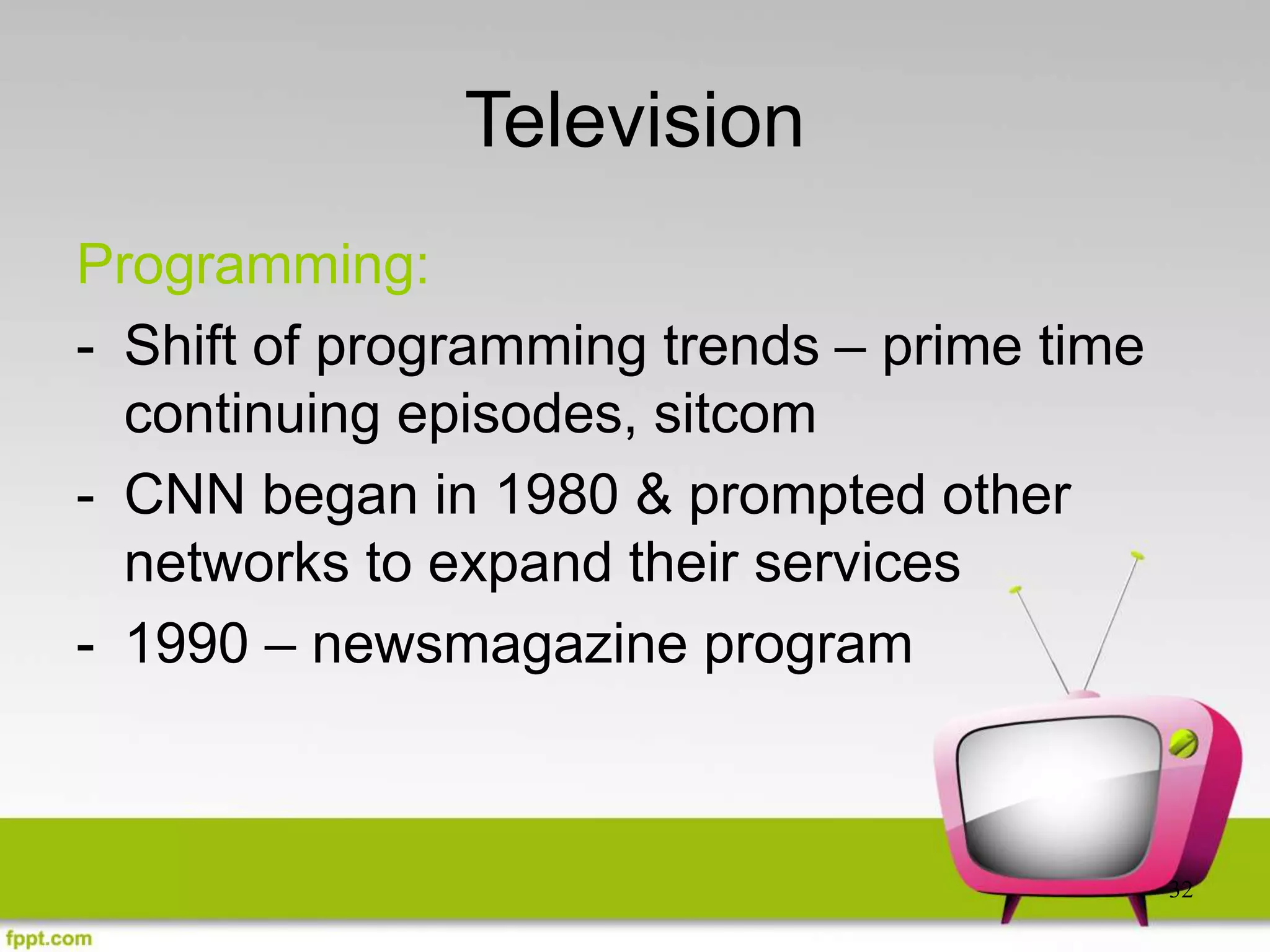32
Television
Programming:
- Shift of programming trends – prime time
continuing episodes, sitcom
- CNN began in 1980 & prompted other
networks to expand their services
- 1990 – newsmagazine program
 