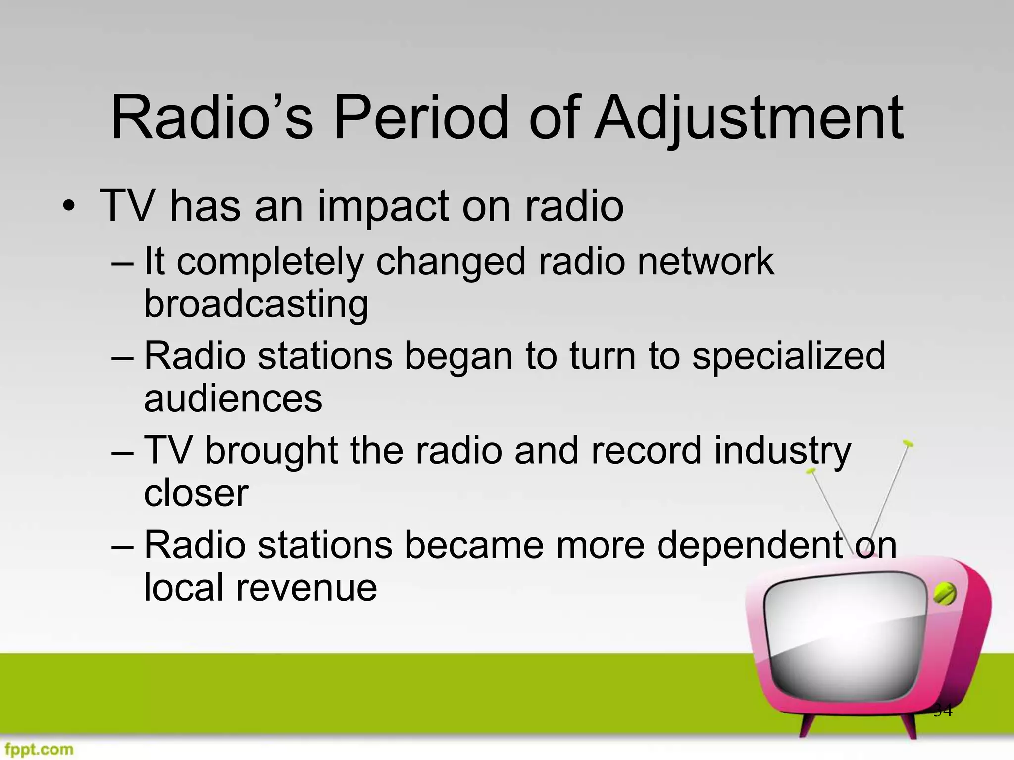 34
Radio’s Period of Adjustment
• TV has an impact on radio
– It completely changed radio network
broadcasting
– Radio stations began to turn to specialized
audiences
– TV brought the radio and record industry
closer
– Radio stations became more dependent on
local revenue
 
