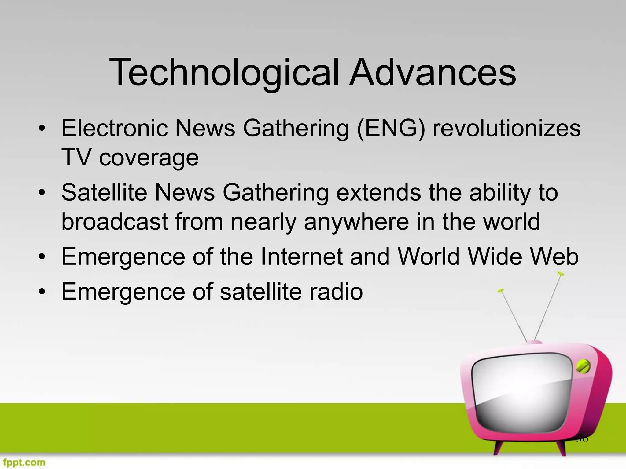 36
Technological Advances
• Electronic News Gathering (ENG) revolutionizes
TV coverage
• Satellite News Gathering extends the ability to
broadcast from nearly anywhere in the world
• Emergence of the Internet and World Wide Web
• Emergence of satellite radio
 