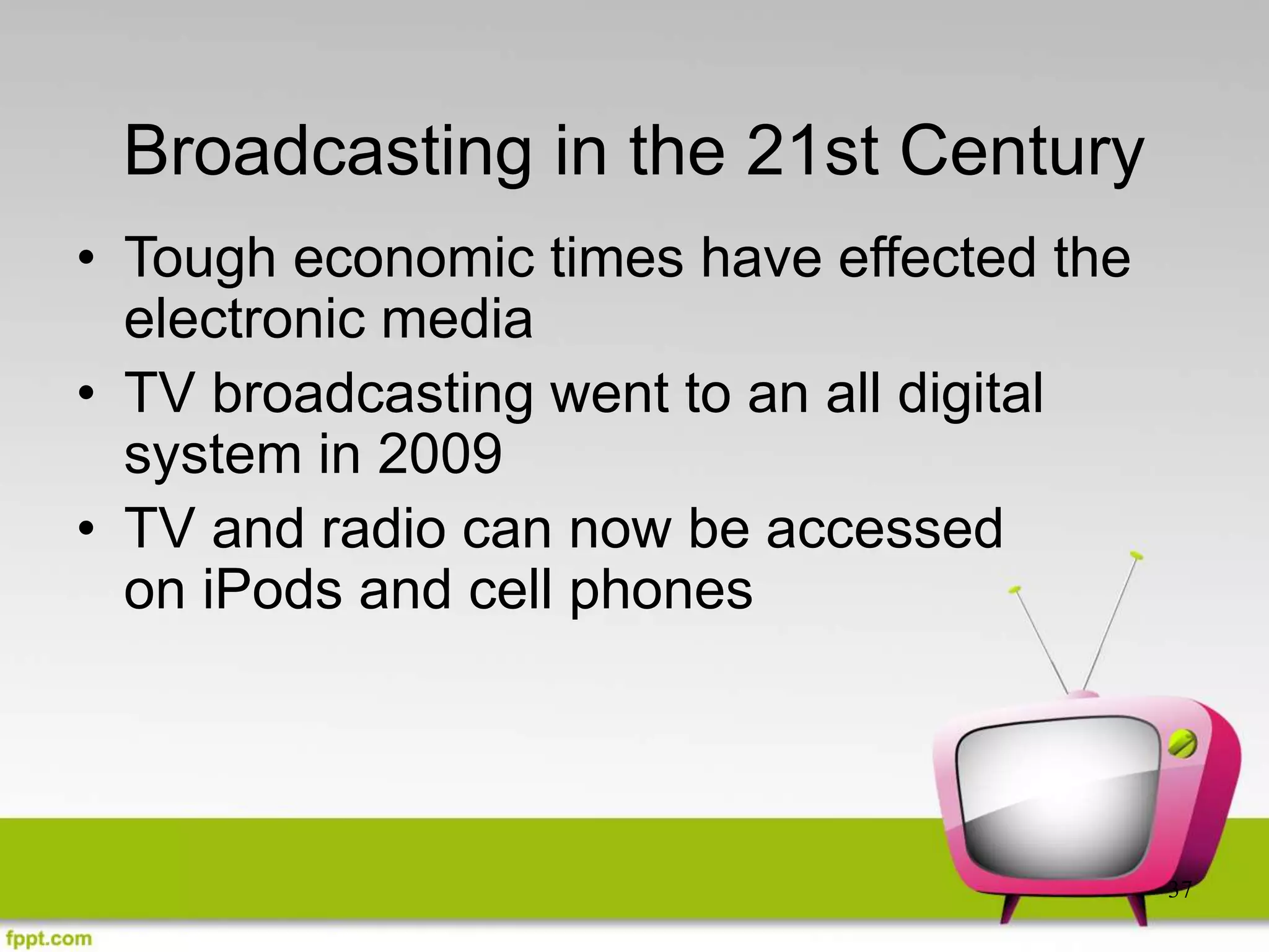 37
Broadcasting in the 21st Century
• Tough economic times have effected the
electronic media
• TV broadcasting went to an all digital
system in 2009
• TV and radio can now be accessed
on iPods and cell phones
 