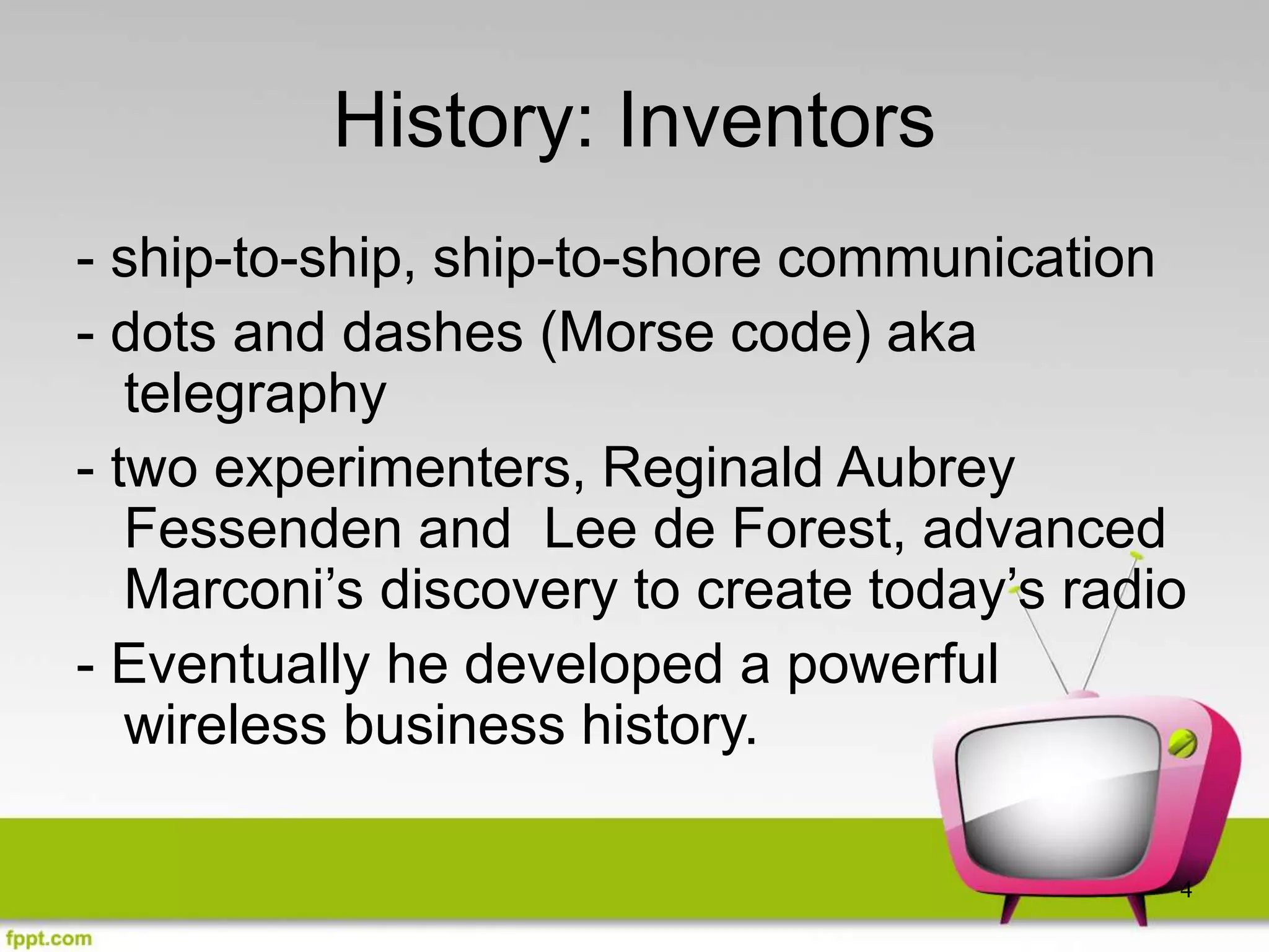 4
History: Inventors
- ship-to-ship, ship-to-shore communication
- dots and dashes (Morse code) aka
telegraphy
- two experimenters, Reginald Aubrey
Fessenden and Lee de Forest, advanced
Marconi’s discovery to create today’s radio
- Eventually he developed a powerful
wireless business history.
 