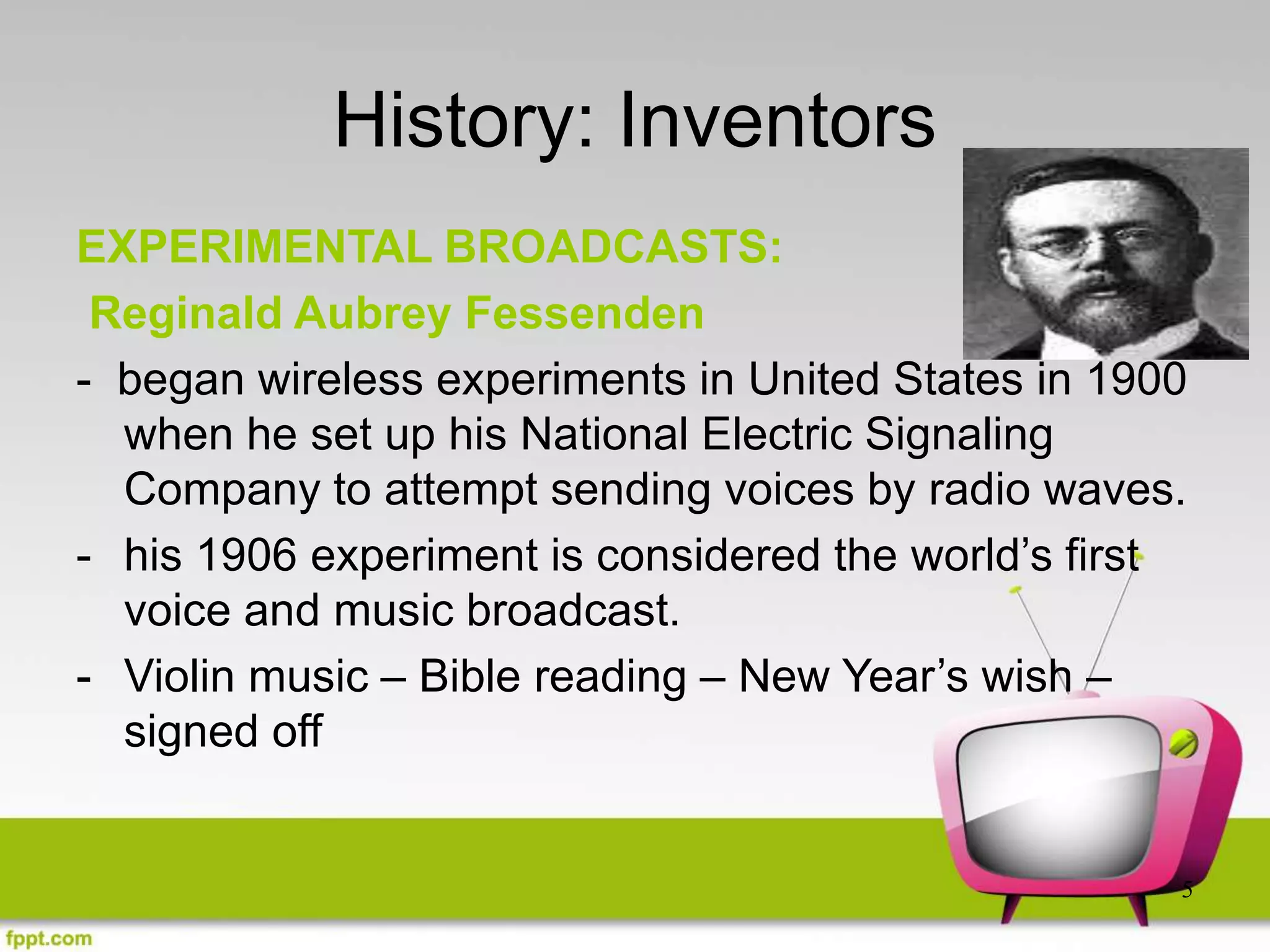 5
History: Inventors
EXPERIMENTAL BROADCASTS:
Reginald Aubrey Fessenden
- began wireless experiments in United States in 1900
when he set up his National Electric Signaling
Company to attempt sending voices by radio waves.
- his 1906 experiment is considered the world’s first
voice and music broadcast.
- Violin music – Bible reading – New Year’s wish –
signed off
 