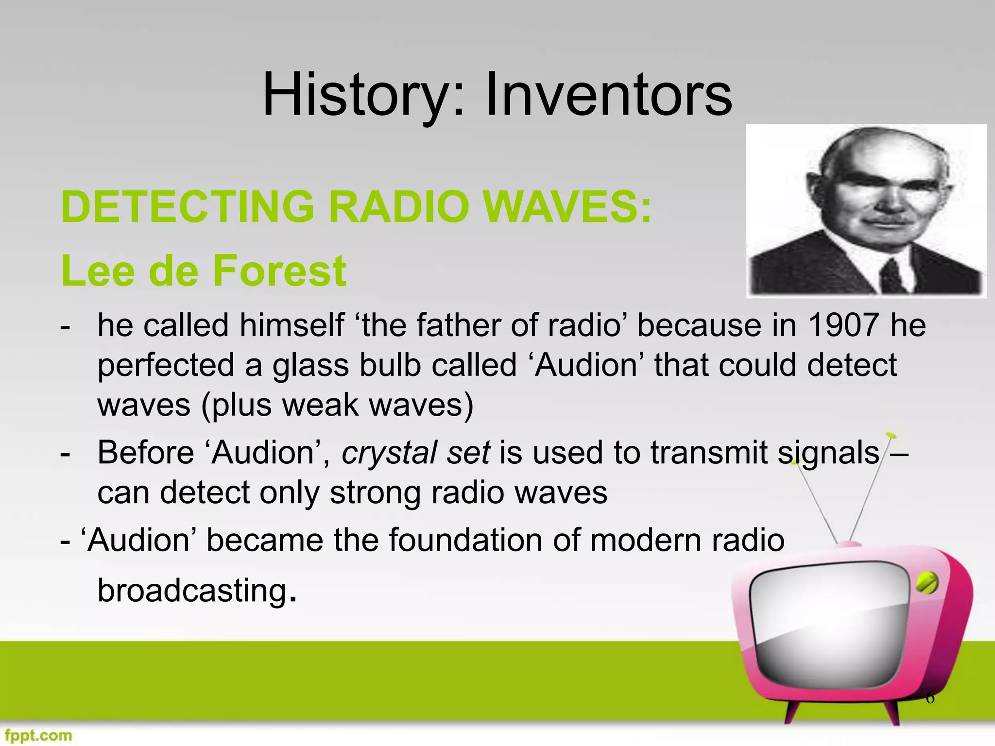 6
History: Inventors
DETECTING RADIO WAVES:
Lee de Forest
- he called himself ‘the father of radio’ because in 1907 he
perfected a glass bulb called ‘Audion’ that could detect
waves (plus weak waves)
- Before ‘Audion’, crystal set is used to transmit signals –
can detect only strong radio waves
- ‘Audion’ became the foundation of modern radio
broadcasting.
 