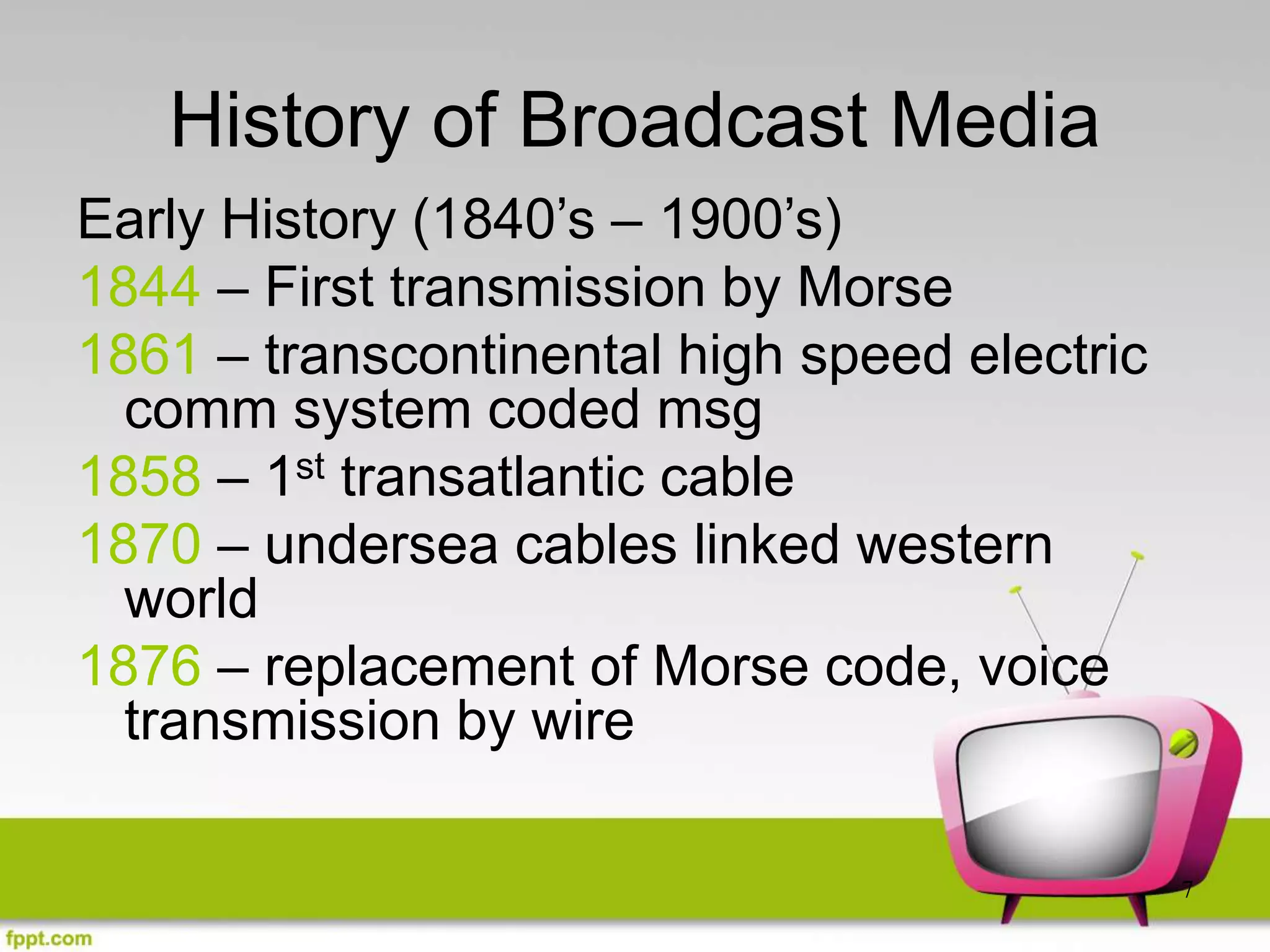 7
History of Broadcast Media
Early History (1840’s – 1900’s)
1844 – First transmission by Morse
1861 – transcontinental high speed electric
comm system coded msg
1858 – 1st transatlantic cable
1870 – undersea cables linked western
world
1876 – replacement of Morse code, voice
transmission by wire
 
