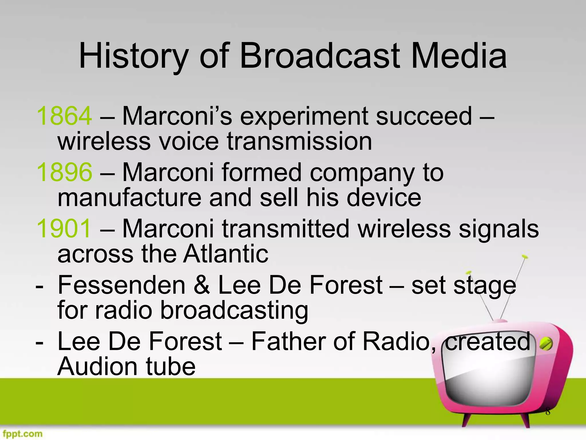 8
History of Broadcast Media
1864 – Marconi’s experiment succeed –
wireless voice transmission
1896 – Marconi formed company to
manufacture and sell his device
1901 – Marconi transmitted wireless signals
across the Atlantic
- Fessenden & Lee De Forest – set stage
for radio broadcasting
- Lee De Forest – Father of Radio, created
Audion tube
 