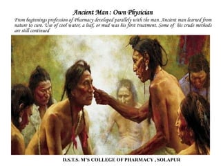 Ancient Man : Own Physician
From beginnings profession of Pharmacy developed parallely with the man. Ancient man learned from
nature to cure. Use of cool water, a leaf, or mud was his first treatment. Some of his crude methods
are still continued
D.S.T.S. M’S COLLEGE OF PHARMACY , SOLAPUR
 