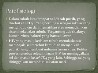  Dalam tubuh kita terdapat sel darah putih, yang
  disebut sel CD4. Yang berfungsi sebagai sakelar yang
  menghidupkan dan mematikan atau memadamkan
  sistem kekebalan tubuh. Tergantung ada tidaknya
  kuman, virus, bakteri yang harus dilawan.
 HIV yang masuk kedalam tubuh menularkan sel
  membajak, sel tersebut kemudian menjadikan
  pabrik yang membuat miliaran tiruan virus. Ketika
  proses tersebut selesai, tiruan HIV itu meninggalkan
  sel dan masuk ke sel CD4 yang lain. Sehingga sel yang
  ditinggalkan menjadi rusak atau mati.
                                                          10
 