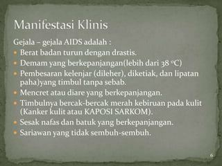 Gejala – gejala AIDS adalah :
 Berat badan turun dengan drastis.
 Demam yang berkepanjangan(lebih dari 38 0C)
 Pembesaran kelenjar (dileher), diketiak, dan lipatan
  paha)yang timbul tanpa sebab.
 Mencret atau diare yang berkepanjangan.
 Timbulnya bercak-bercak merah kebiruan pada kulit
  (Kanker kulit atau KAPOSI SARKOM).
 Sesak nafas dan batuk yang berkepanjangan.
 Sariawan yang tidak sembuh-sembuh.


                                                         6
 