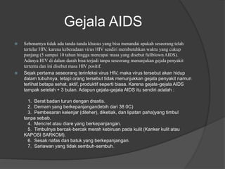 Gejala AIDS
 Sebenarnya tidak ada tanda-tanda khusus yang bisa menandai apakah seseorang telah
tertular HIV, karena keberadaan virus HIV sendiri membutuhkan waktu yang cukup
panjang (5 sampai 10 tahun hingga mencapai masa yang disebut fullblown AIDS).
Adanya HIV di dalam darah bisa terjadi tanpa seseorang menunjukan gejala penyakit
tertentu dan ini disebut masa HIV positif.
 Sejak pertama seseorang terinfeksi virus HIV, maka virus tersebut akan hidup
dalam tubuhnya, tetapi orang tersebut tidak menunjukkan gejala penyakit namun
terlihat betapa sehat, aktif, produktif seperti biasa. Karena gejala-gejala AIDS
tampak setelah + 3 bulan. Adapun gejala-gejala AIDS itu sendiri adalah :
1. Berat badan turun dengan drastis.
2. Demam yang berkepanjangan(lebih dari 38 0C)
3. Pembesaran kelenjar (dileher), diketiak, dan lipatan paha)yang timbul
tanpa sebab.
4. Mencret atau diare yang berkepanjangan.
5. Timbulnya bercak-bercak merah kebiruan pada kulit (Kanker kulit atau
KAPOSI SARKOM).
6. Sesak nafas dan batuk yang berkepanjangan.
7. Sariawan yang tidak sembuh-sembuh.
 