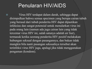 Penularan HIV/AIDS
 Virus HIV terdapat dalam darah, sehingga dapat
disimpulkan bahwa semua specimen yang berupa cairan tubuh
yang berasal dari tubuh penderita HIV dapat dipastikan
infeksius dan sangat potensial untuk menularkan virus ini
pada orang lain (namun ada juga cairan lain yang tidak
tercemar virus HIV ini, salah satunya adalah air liur),
termasuk ketika seorang penderita HIV positif melakukan
hubungan seksual dengan pasangannya, dan bukan tidak
mungkin bila nanti pasangan seksualnya tersebut akan
terinfeksi virus HIV juga, apalagi jika tidak menggunakan
pengaman (kondom).
 