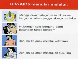  Penularan dapat disebabkan karena faktor:
 1. melalui jarum suntik, , HIV juga dapat ditularkan
melalui jarum suntik yang digunakan bersamaan oleh
seseorang yang terinfeksi HIV dengan orang yang tidak
terinfeksi HIV, dan kemungkinan besar orang yang tidak
terinfeksi HIV ini akan terinfeksi HIV.
2. Berhubungan badan, yakni melalui cairan sperma bagi
penderita pria, dan melalui darah menstruasi atau cairan lain
pada vagina bagi penderita wanita .
3. melalui ibu hamil, Virus HIV juga dapat ditularkan oleh
seorang ibu yang positif terinfeksi
4. HIV kepada bayinya pada waktu hamil atau menyusui,
karena air susu yang diberikan sang ibu positif terinfeksi
HIV.
 