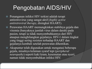 Pengobatan AIDS/HIV
 Penanganan infeksi HIV terkini adalah terapi
antiretrovirus yang sangat aktif (highly active
antiretroviral therapy, disingkat HAART).
 Perawatan HAART memungkinkan stabilnya gejala dan
viremia (banyaknya jumlah virus dalam darah) pada
pasien, tetapi ia tidak menyembuhkannya dari HIV
ataupun menghilangkan gejalanya. HIV-1 dalam tingkat
yang tinggi sering resisten terhadap HAART dan
gejalanya kembali setelah perawatan dihentikan.
 Akupuntur telah digunakan untuk mengatasi beberapa
gejala, misalnya kelainan syaraf tepi (peripheral
neuropathy) seperti kaki kram, kesemutan atau nyeri;
namun tidak menyembuhkan infeksi HIV.
 