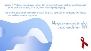 Mengapa cara-cara tersebut
dapat menularkan HIV?
Karena HIV dalam jumlah yang cukup dan poten untuk menginfeksi orang lain dapat
ditemukan pada darah, air-mani, dan cairan vagina pengidap.
Tak pernah dilaporkan penularan melalui: air mata, keringat, air liur/ludah, air kencing,
dan melalui perantara nyamuk.
 