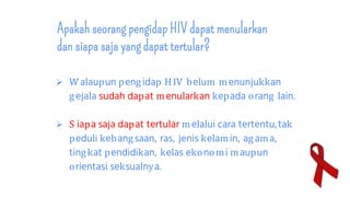 Apakah seorang pengidap HIV dapat menularkan
dan siapa saja yang dapat tertular?
 W alaupun pengidap HIV belum menunjukkan
gejala sudah dapat menularkan kepada orang lain.
 S iapa saja dapat tertular melalui cara tertentu,tak
peduli kebangsaan, ras, jenis kelamin, agama,
tingkat pendidikan, kelas ekonomi maupun
orientasi seksualnya.
 